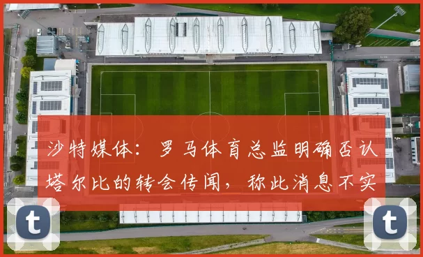 沙特媒体:罗马体育总监明确否认塔尔比的转会传闻,称此消息不实