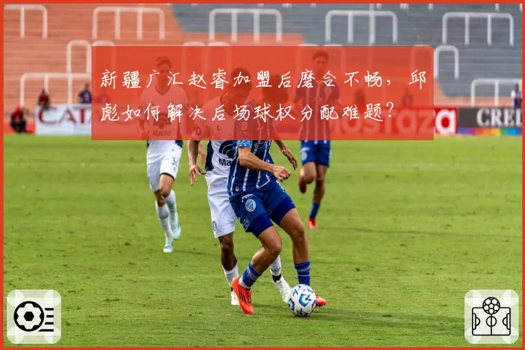 新疆广汇赵睿加盟后磨合不畅,邱彪如何解决后场球权分配难题?