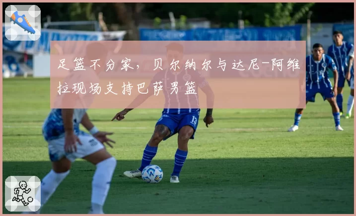 足篮不分家，贝尔纳尔与达尼-阿维拉现场支持巴萨男篮