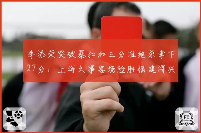 李添荣突破暴扣加三分准绝杀拿下27分，上海久事客场险胜福建浔兴