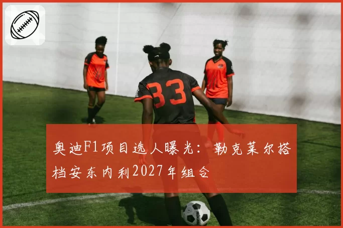 奥迪F1项目选人曝光:勒克莱尔搭档安东内利2027年组合