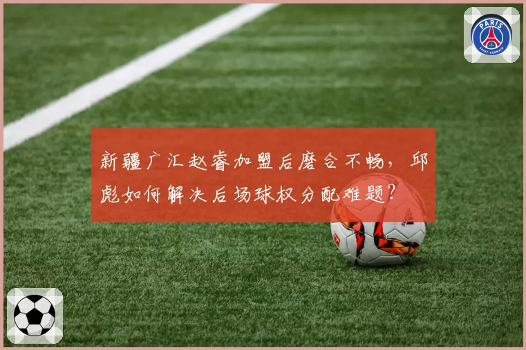 新疆广汇赵睿加盟后磨合不畅,邱彪如何解决后场球权分配难题?