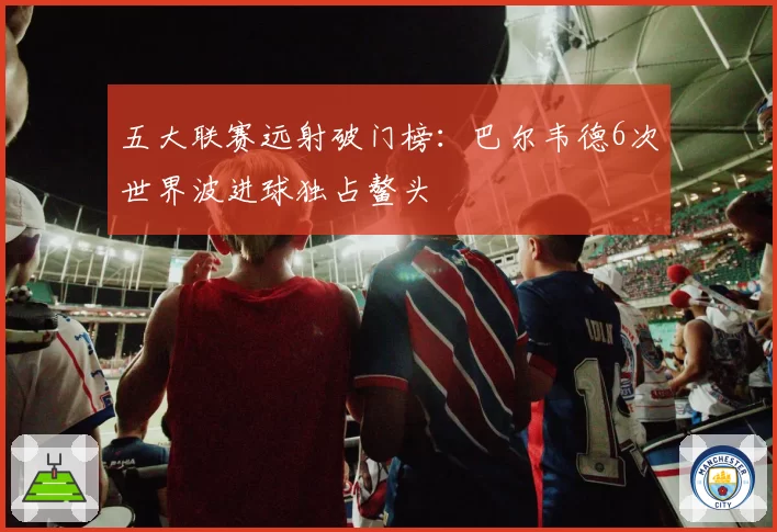 五大联赛远射破门榜:巴尔韦德6次世界波进球独占鳌头
