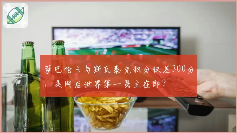 萨巴伦卡与斯瓦泰克积分仅差300分，美网后世界第一易主在即？
