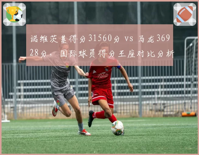 诺维茨基得分31560分 vs 马龙36928分，国际球员得分王座对比分析