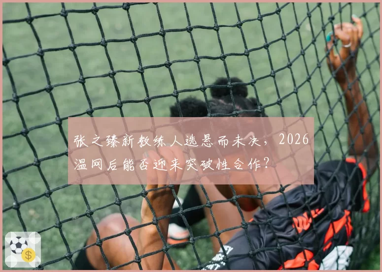 张之臻新教练人选悬而未决,2026温网后能否迎来突破性合作?