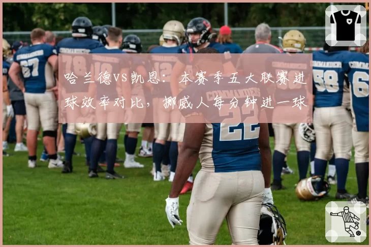 哈兰德vs凯恩:本赛季五大联赛进球效率对比,挪威人每分钟进一球领先