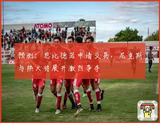预测：恩比德若申请交易，尼克斯与热火将展开激烈争夺