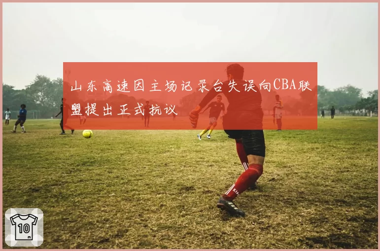 山东高速因主场记录台失误向CBA联盟提出正式抗议