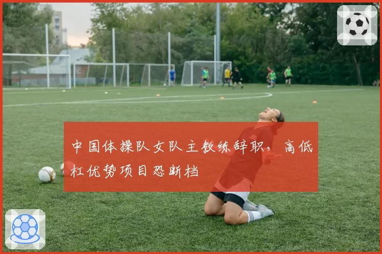 中国体操队女队主教练辞职,高低杠优势项目恐断档