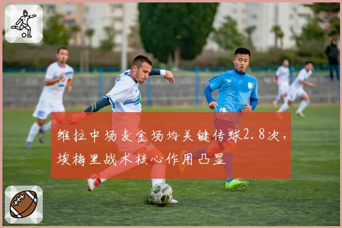 维拉中场麦金场均关键传球2.8次，埃梅里战术核心作用凸显