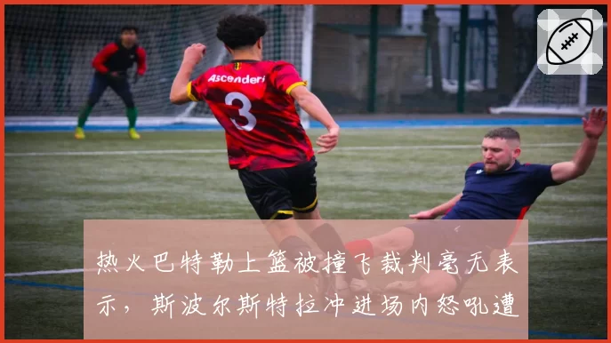 热火巴特勒上篮被撞飞裁判毫无表示，斯波尔斯特拉冲进场内怒吼遭驱逐