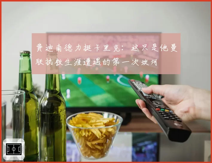 费迪南德力挺卡里克：这只是他曼联执教生涯遭遇的第一次坎坷