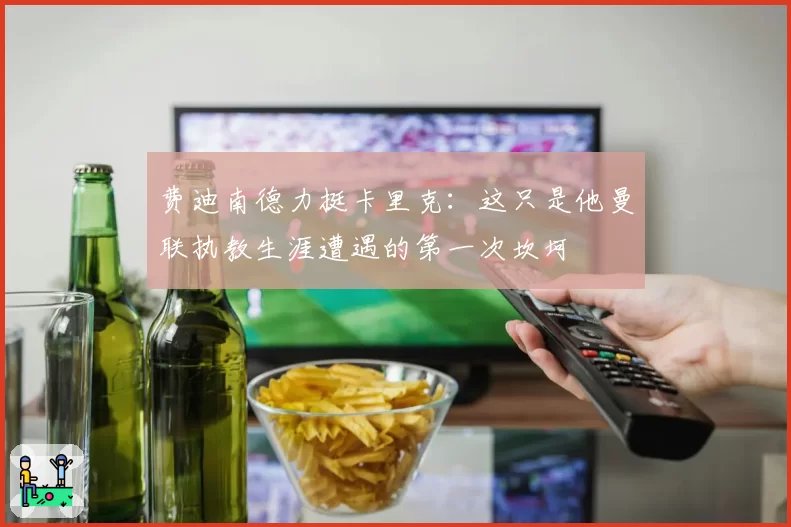 费迪南德力挺卡里克：这只是他曼联执教生涯遭遇的第一次坎坷