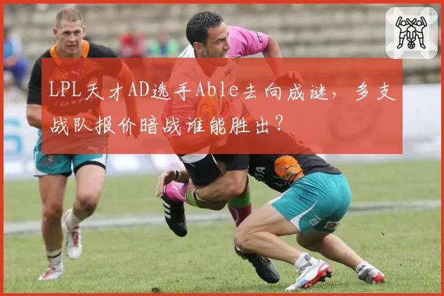 LPL天才AD选手Able去向成谜，多支战队报价暗战谁能胜出？