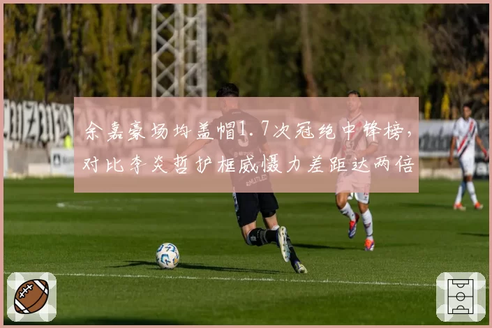 余嘉豪场均盖帽1.7次冠绝中锋榜,对比李炎哲护框威慑力差距达两倍之多