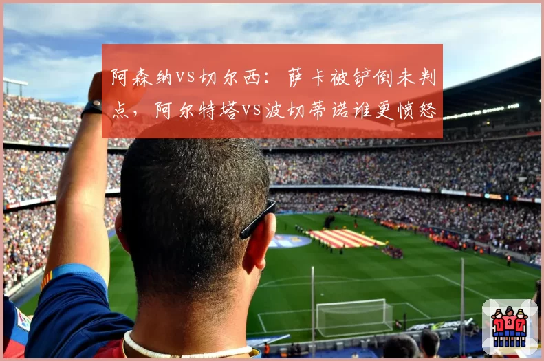 阿森纳vs切尔西:萨卡被铲倒未判点,阿尔特塔vs波切蒂诺谁更愤怒?
