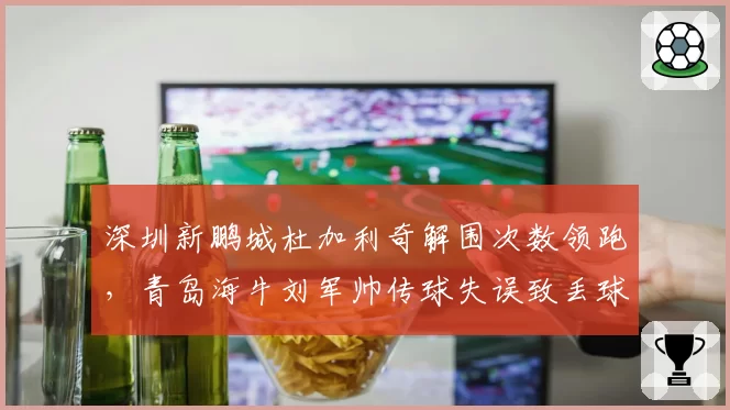 深圳新鹏城杜加利奇解围次数领跑，青岛海牛刘军帅传球失误致丢球比例高