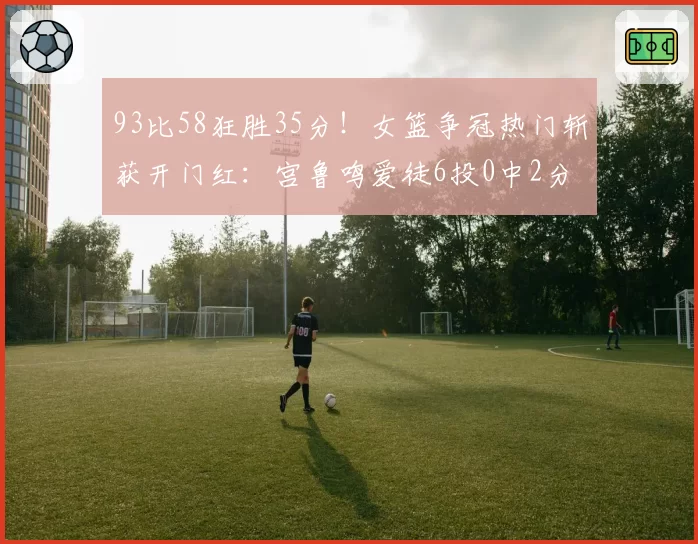93比58狂胜35分！女篮争冠热门斩获开门红：宫鲁鸣爱徒6投0中2分