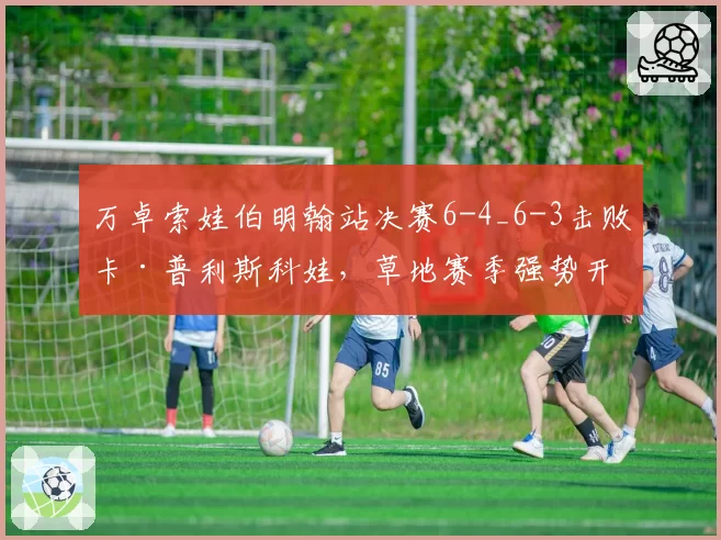 万卓索娃伯明翰站决赛6-4_6-3击败卡·普利斯科娃，草地赛季强势开局