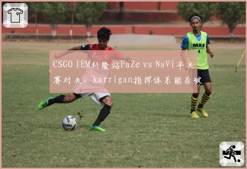 CSGO IEM科隆站FaZe vs NaVi半决赛对决,karrigan指挥体系能否破解电子哥突破?